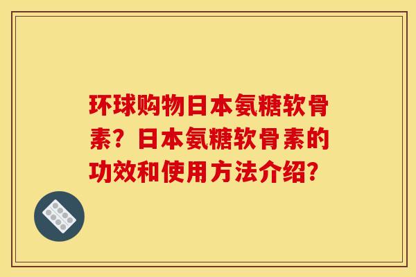 环球购物日本氨糖软骨素？日本氨糖软骨素的功效和使用方法介绍？