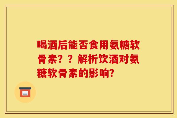 喝酒后能否食用氨糖软骨素??解析饮酒对氨糖软骨素的影响? 喝酒后能否食用氨糖软骨素??解析饮酒对氨糖软骨素的影响?