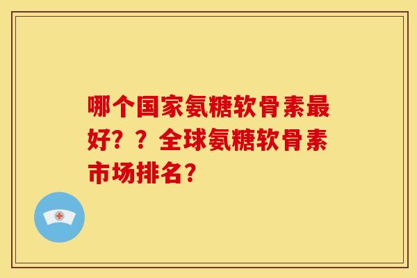 哪个国家氨糖软骨素最好？？全球氨糖软骨素市场排名？