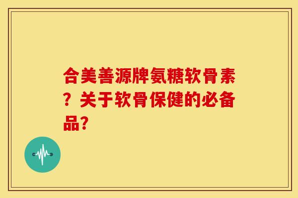 合美善源牌氨糖软骨素？关于软骨保健的必备品？