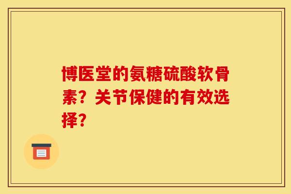 博医堂的氨糖硫酸软骨素？关节保健的有效选择？