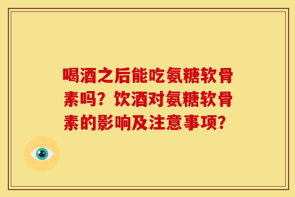 喝酒之后能吃氨糖软骨素吗?饮酒对氨糖软骨素的影响及注意事项? 喝酒之后能吃氨糖软骨素吗?饮酒对氨糖软骨素的影响及注意事项?
