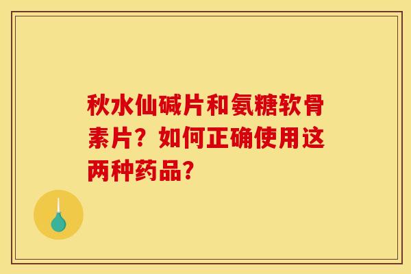 秋水仙碱片和氨糖软骨素片?如何正确使用这两种药品? 秋水仙碱片和氨糖软骨素片?如何正确使用这两种药品?