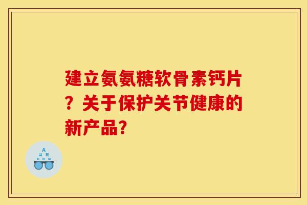 建立氨氨糖软骨素钙片?关于保护关节健康的新产品? 建立氨氨糖软骨素钙片?关于保护关节健康的新产品?