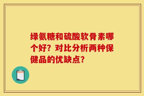 绿氨糖和硫酸软骨素哪个好?对比分析两种保健品的优缺点? 绿氨糖和硫酸软骨素哪个好?对比分析两种保健品的优缺点?