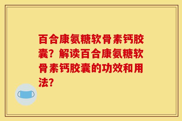 百合康氨糖软骨素钙胶囊？解读百合康氨糖软骨素钙胶囊的功效和用法？