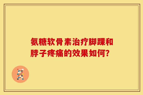 氨糖软骨素治疗脚踝和脖子疼痛的效果如何？