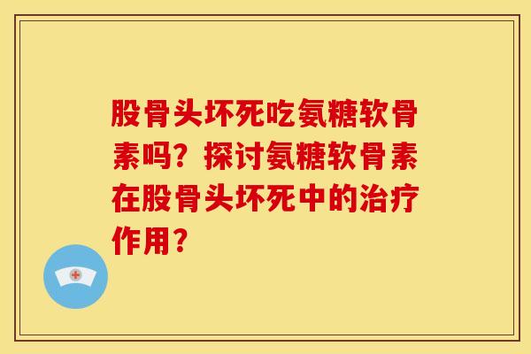 股骨头坏死吃氨糖软骨素吗？探讨氨糖软骨素在股骨头坏死中的治疗作用？