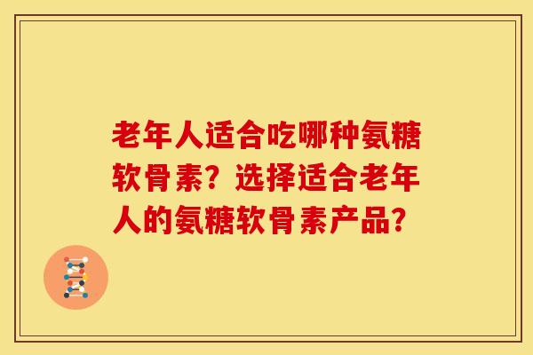 老年人适合吃哪种氨糖软骨素？选择适合老年人的氨糖软骨素产品？