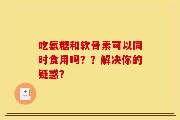 吃氨糖和软骨素可以同时食用吗？？解决你的疑惑？