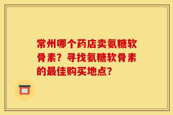 常州哪个药店卖氨糖软骨素？寻找氨糖软骨素的最佳购买地点？