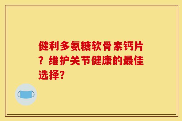 健利多氨糖软骨素钙片?维护关节健康的佳选择? 健利多氨糖软骨素钙片?维护关节健康的佳选择?