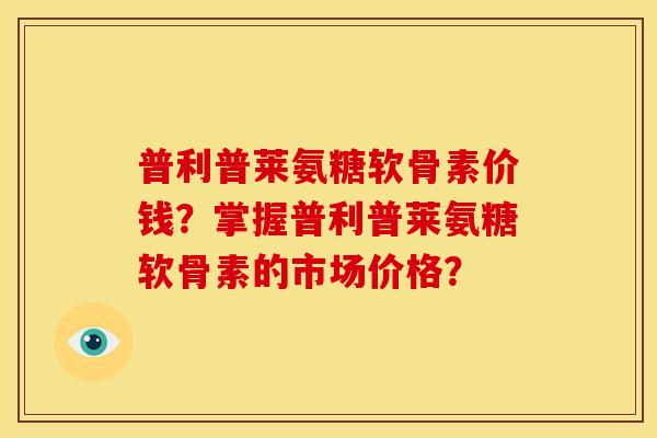 普利普莱氨糖软骨素价钱？掌握普利普莱氨糖软骨素的市场价格？