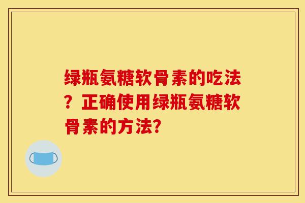 绿瓶氨糖软骨素的吃法？正确使用绿瓶氨糖软骨素的方法？