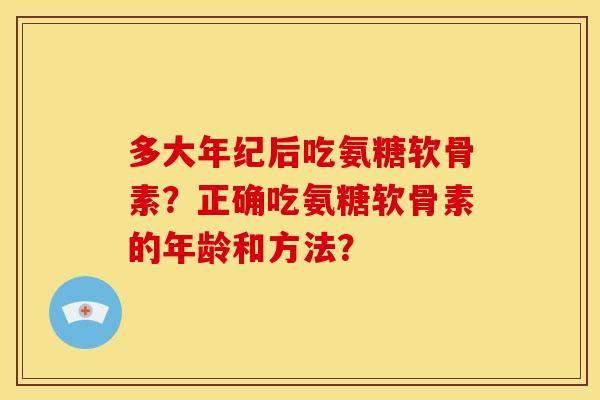 多大年纪后吃氨糖软骨素?正确吃氨糖软骨素的年龄和方法? 多大年纪后吃氨糖软骨素?正确吃氨糖软骨素的年龄和方法?