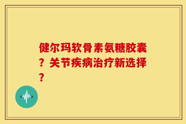 健尔玛软骨素氨糖胶囊？关节疾病治疗新选择？