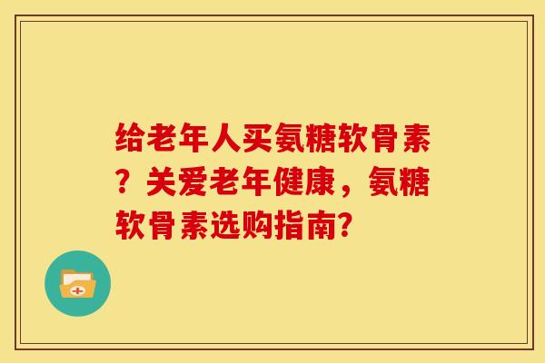 给老年人买氨糖软骨素？关爱老年健康，氨糖软骨素选购指南？