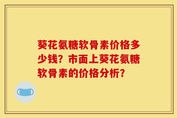 葵花氨糖软骨素价格多少钱?市面上葵花氨糖软骨素的价格分析? 葵花氨糖软骨素价格多少钱?市面上葵花氨糖软骨素的价格分析?