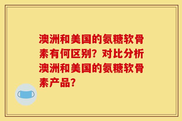 澳洲和美国的氨糖软骨素有何区别？对比分析澳洲和美国的氨糖软骨素产品？
