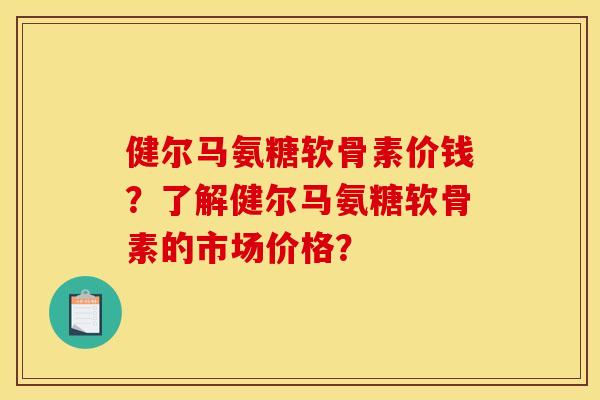 健尔马氨糖软骨素价钱？了解健尔马氨糖软骨素的市场价格？