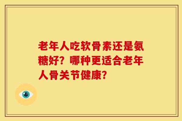 老年人吃软骨素还是氨糖好?哪种更适合老年人骨关节健康? 老年人吃软骨素还是氨糖好?哪种更适合老年人骨关节健康?