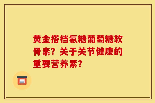 黄金搭档氨糖葡萄糖软骨素？关于关节健康的重要营养素？
