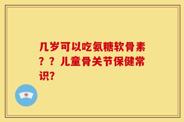 几岁可以吃氨糖软骨素？？儿童骨关节保健常识？