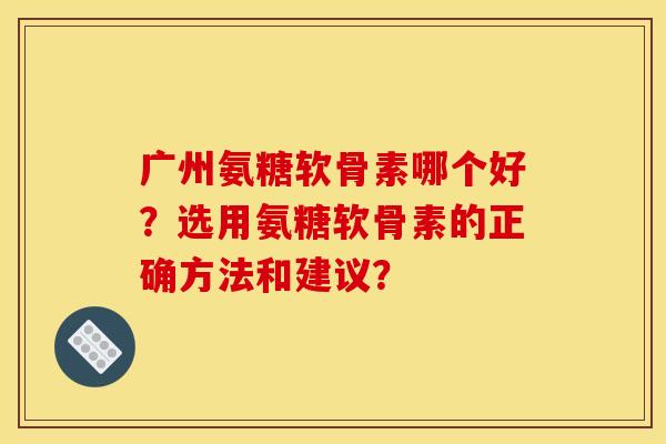 广州氨糖软骨素哪个好？选用氨糖软骨素的正确方法和建议？