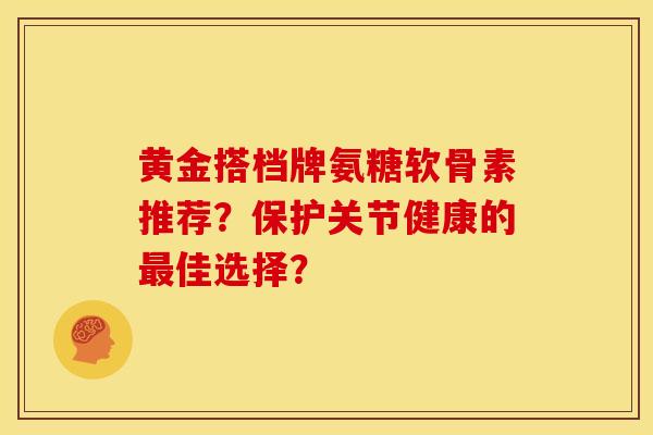 黄金搭档牌氨糖软骨素推荐?保护关节健康的佳选择? 黄金搭档牌氨糖软骨素推荐?保护关节健康的佳选择?