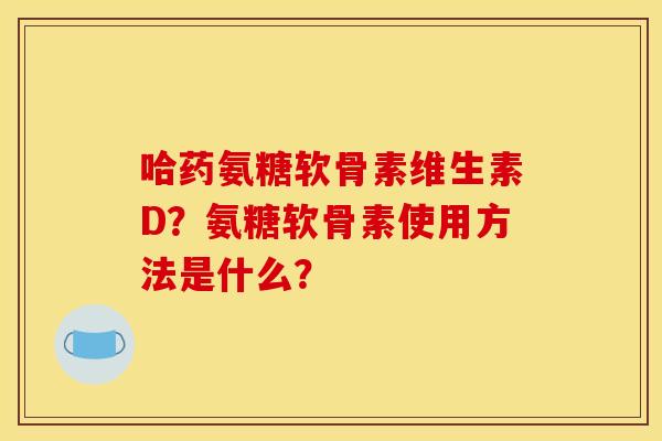 哈药氨糖软骨素维生素D？氨糖软骨素使用方法是什么？