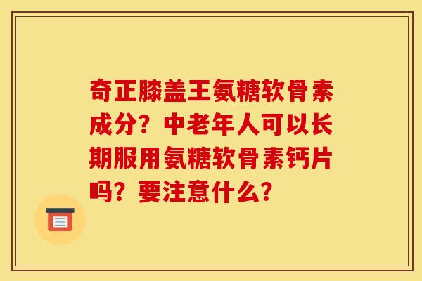 奇正膝盖王氨糖软骨素成分？中老年人可以长期服用氨糖软骨素钙片吗？要注意什么？