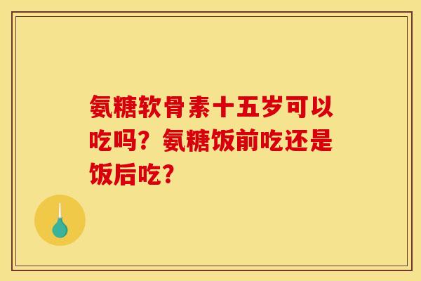 氨糖软骨素十五岁可以吃吗？氨糖饭前吃还是饭后吃？