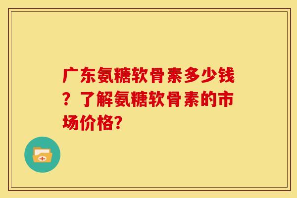 广东氨糖软骨素多少钱？了解氨糖软骨素的市场价格？
