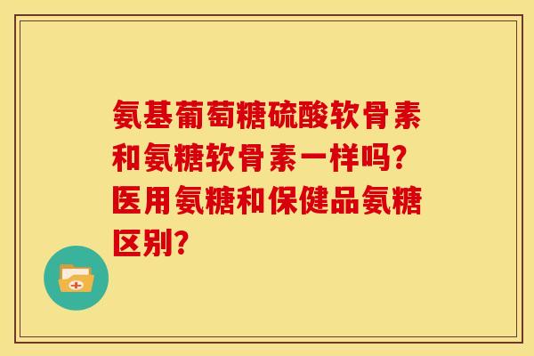 氨基葡萄糖硫酸软骨素和氨糖软骨素一样吗?医用氨糖和保健品氨糖区别? 氨基葡萄糖硫酸软骨素和氨糖软骨素一样吗?医用氨糖和保健品氨糖区别?