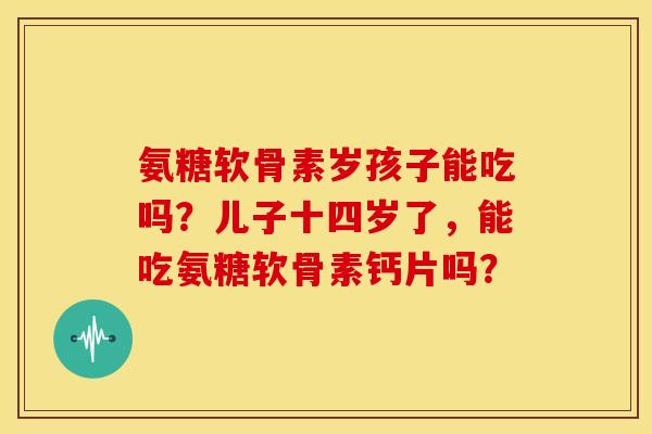 氨糖软骨素岁孩子能吃吗？儿子十四岁了，能吃氨糖软骨素钙片吗？