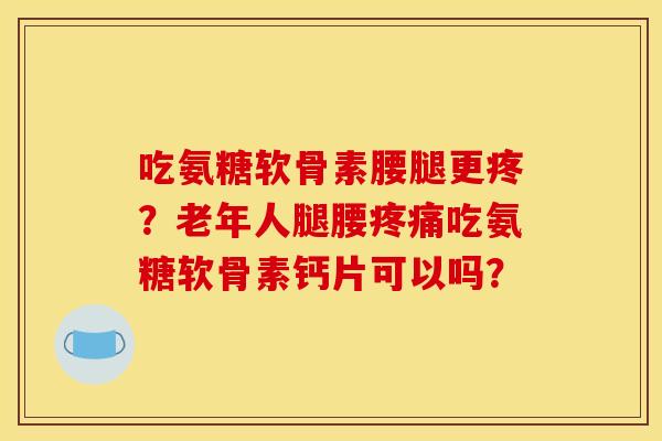 吃氨糖软骨素腰腿更疼？老年人腿腰疼痛吃氨糖软骨素钙片可以吗？