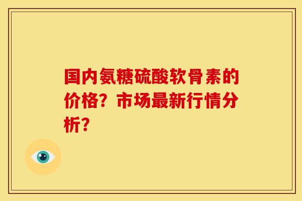 国内氨糖硫酸软骨素的价格?市场新行情分析? 国内氨糖硫酸软骨素的价格?市场新行情分析?