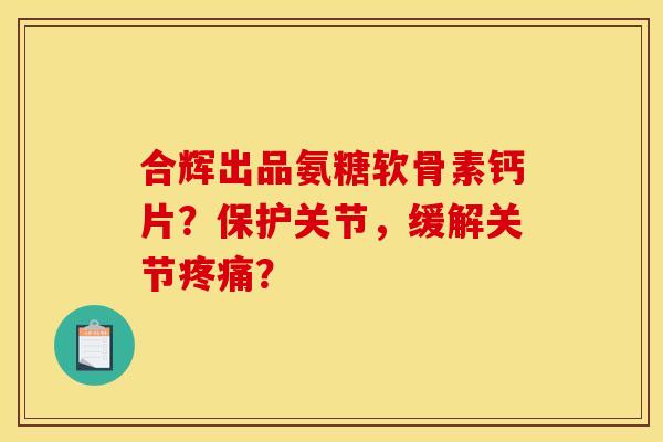 合辉出品氨糖软骨素钙片？保护关节，缓解关节？