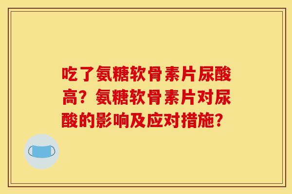 吃了氨糖软骨素片尿酸高？氨糖软骨素片对尿酸的影响及应对措施？