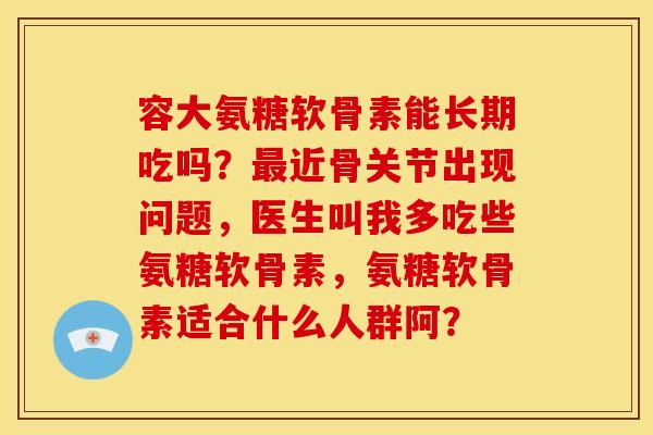 容大氨糖软骨素能长期吃吗?近骨关节出现问题,医生叫我多吃些氨糖软骨素,氨糖软骨素适合什么人群阿? 容大氨糖软骨素能长期吃吗?近骨关节出现问题,医生叫我多吃些氨糖软骨素,氨糖软骨素适合什么人群阿?