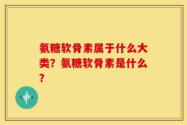 氨糖软骨素属于什么大类？氨糖软骨素是什么？