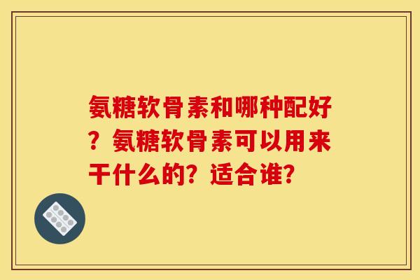氨糖软骨素和哪种配好？氨糖软骨素可以用来干什么的？适合谁？