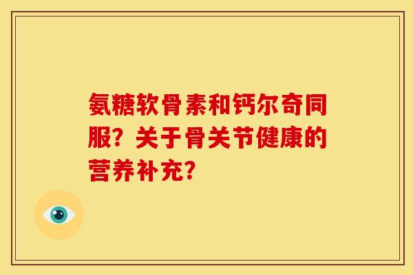 氨糖软骨素和钙尔奇同服？关于骨关节健康的营养补充？