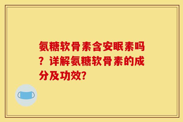 氨糖软骨素含安眠素吗？详解氨糖软骨素的成分及功效？