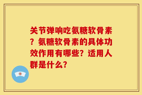 关节弹响吃氨糖软骨素？氨糖软骨素的具体功效作用有哪些？适用人群是什么？