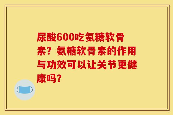尿酸600吃氨糖软骨素？氨糖软骨素的作用与功效可以让关节更健康吗？