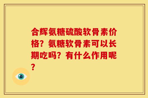 合辉氨糖硫酸软骨素价格？氨糖软骨素可以长期吃吗？有什么作用呢？