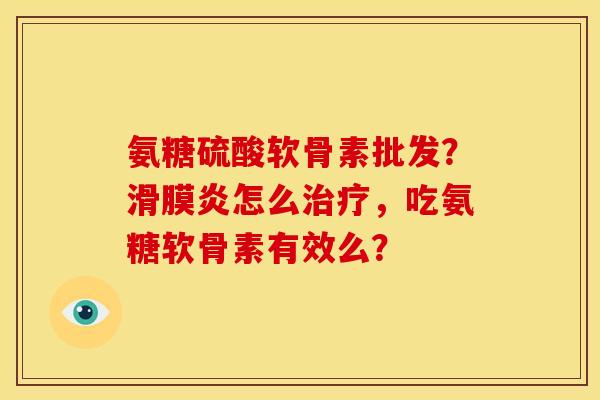 氨糖硫酸软骨素批发？滑膜炎怎么治疗，吃氨糖软骨素有效么？