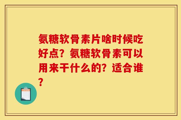 氨糖软骨素片啥时候吃好点?氨糖软骨素可以用来干什么的?适合谁? 氨糖软骨素片啥时候吃好点?氨糖软骨素可以用来干什么的?适合谁?