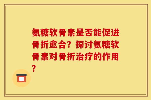 氨糖软骨素是否能促进骨折愈合？探讨氨糖软骨素对骨折治疗的作用？